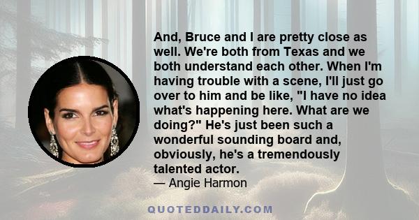 And, Bruce and I are pretty close as well. We're both from Texas and we both understand each other. When I'm having trouble with a scene, I'll just go over to him and be like, I have no idea what's happening here. What