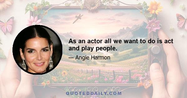 As an actor all we want to do is act and play people.