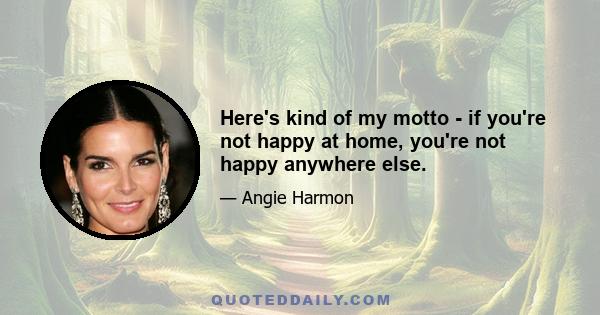 Here's kind of my motto - if you're not happy at home, you're not happy anywhere else.