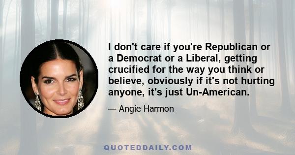 I don't care if you're Republican or a Democrat or a Liberal, getting crucified for the way you think or believe, obviously if it's not hurting anyone, it's just Un-American.