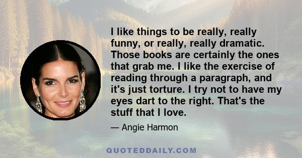 I like things to be really, really funny, or really, really dramatic. Those books are certainly the ones that grab me. I like the exercise of reading through a paragraph, and it's just torture. I try not to have my eyes 