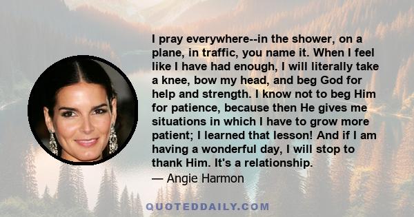 I pray everywhere--in the shower, on a plane, in traffic, you name it. When I feel like I have had enough, I will literally take a knee, bow my head, and beg God for help and strength. I know not to beg Him for