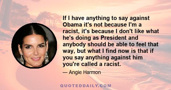 If I have anything to say against Obama it's not because I'm a racist, it's because I don't like what he's doing as President and anybody should be able to feel that way, but what I find now is that if you say anything