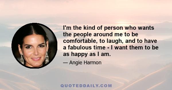 I'm the kind of person who wants the people around me to be comfortable, to laugh, and to have a fabulous time - I want them to be as happy as I am.