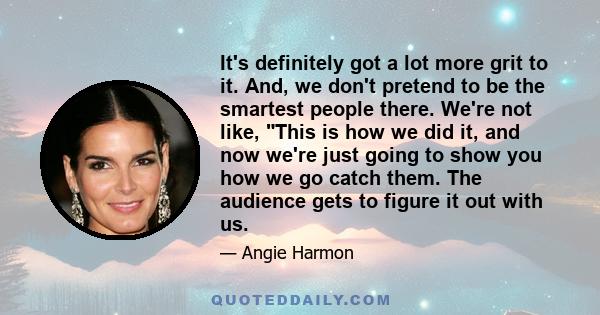 It's definitely got a lot more grit to it. And, we don't pretend to be the smartest people there. We're not like, This is how we did it, and now we're just going to show you how we go catch them. The audience gets to