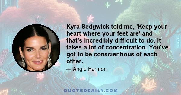 Kyra Sedgwick told me, 'Keep your heart where your feet are' and that's incredibly difficult to do. It takes a lot of concentration. You've got to be conscientious of each other.