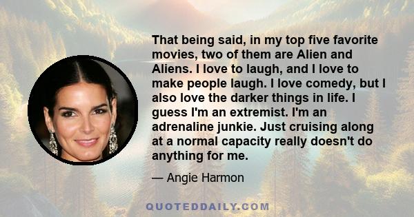 That being said, in my top five favorite movies, two of them are Alien and Aliens. I love to laugh, and I love to make people laugh. I love comedy, but I also love the darker things in life. I guess I'm an extremist.