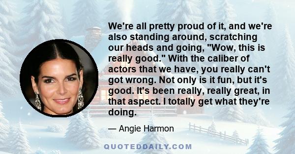 We're all pretty proud of it, and we're also standing around, scratching our heads and going, Wow, this is really good. With the caliber of actors that we have, you really can't got wrong. Not only is it fun, but it's