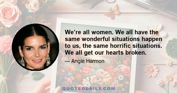 We’re all women. We all have the same wonderful situations happen to us, the same horrific situations. We all get our hearts broken.