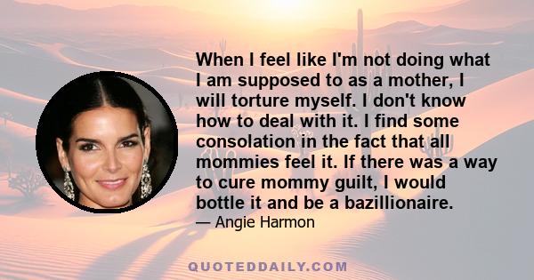 When I feel like I'm not doing what I am supposed to as a mother, I will torture myself. I don't know how to deal with it. I find some consolation in the fact that all mommies feel it. If there was a way to cure mommy