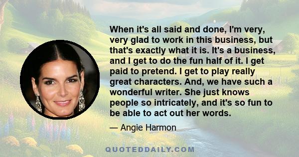 When it's all said and done, I'm very, very glad to work in this business, but that's exactly what it is. It's a business, and I get to do the fun half of it. I get paid to pretend. I get to play really great