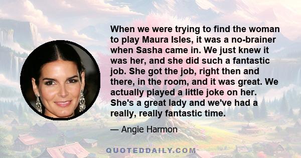 When we were trying to find the woman to play Maura Isles, it was a no-brainer when Sasha came in. We just knew it was her, and she did such a fantastic job. She got the job, right then and there, in the room, and it