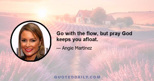 Go with the flow, but pray God keeps you afloat.