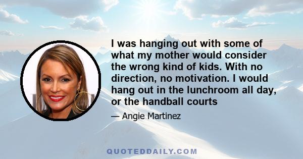 I was hanging out with some of what my mother would consider the wrong kind of kids. With no direction, no motivation. I would hang out in the lunchroom all day, or the handball courts