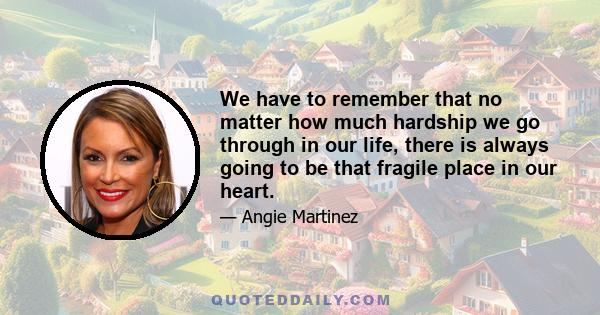 We have to remember that no matter how much hardship we go through in our life, there is always going to be that fragile place in our heart.