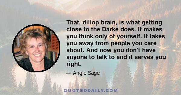 That, dillop brain, is what getting close to the Darke does. It makes you think only of yourself. It takes you away from people you care about. And now you don't have anyone to talk to and it serves you right.