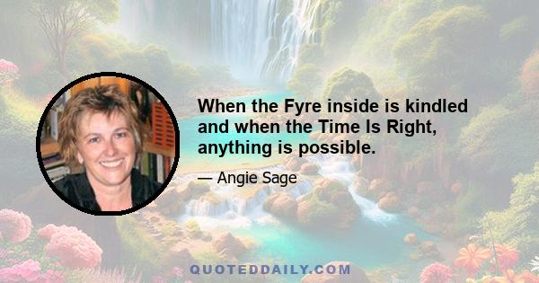 When the Fyre inside is kindled and when the Time Is Right, anything is possible.