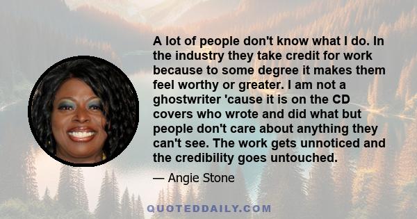 A lot of people don't know what I do. In the industry they take credit for work because to some degree it makes them feel worthy or greater. I am not a ghostwriter 'cause it is on the CD covers who wrote and did what