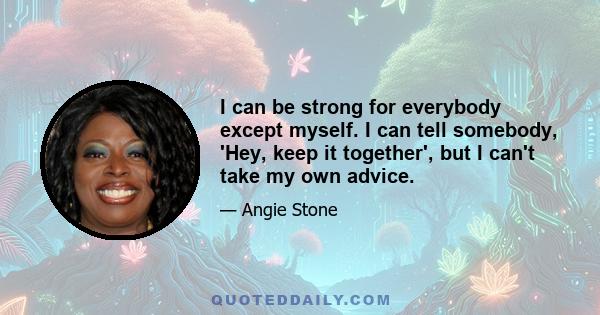 I can be strong for everybody except myself. I can tell somebody, 'Hey, keep it together', but I can't take my own advice.