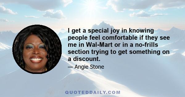 I get a special joy in knowing people feel comfortable if they see me in Wal-Mart or in a no-frills section trying to get something on a discount.