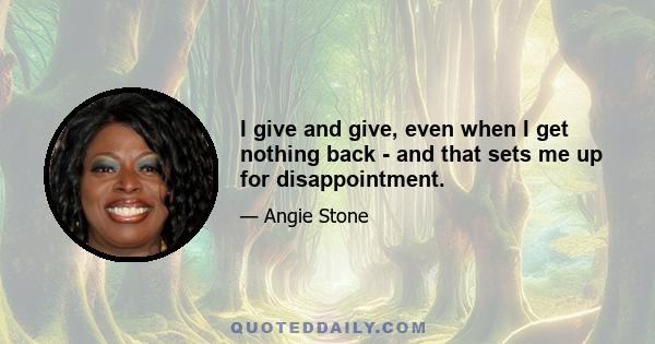 I give and give, even when I get nothing back - and that sets me up for disappointment.