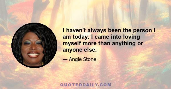 I haven't always been the person I am today. I came into loving myself more than anything or anyone else.