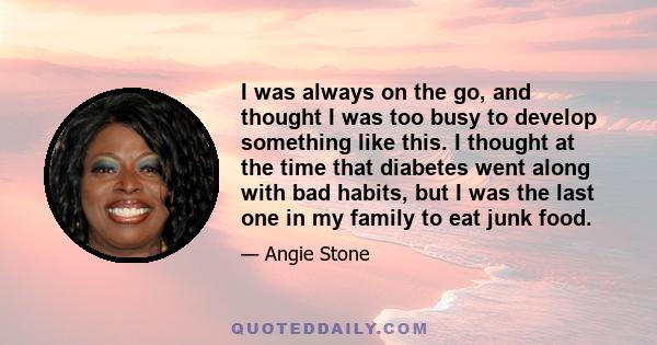 I was always on the go, and thought I was too busy to develop something like this. I thought at the time that diabetes went along with bad habits, but I was the last one in my family to eat junk food.