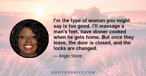 I'm the type of woman you might say is too good. I'll massage a man's feet, have dinner cooked when he gets home. But once they leave, the door is closed, and the locks are changed.