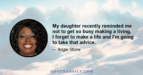 My daughter recently reminded me not to get so busy making a living, I forget to make a life and I'm going to take that advice.