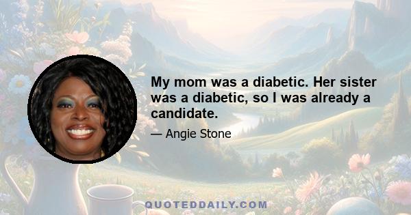 My mom was a diabetic. Her sister was a diabetic, so I was already a candidate.