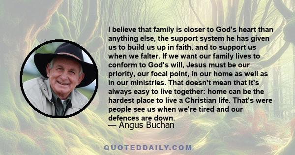 I believe that family is closer to God's heart than anything else, the support system he has given us to build us up in faith, and to support us when we falter. If we want our family lives to conform to God's will,