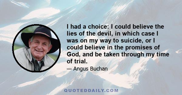 I had a choice: I could believe the lies of the devil, in which case I was on my way to suicide, or I could believe in the promises of God, and be taken through my time of trial.