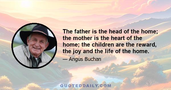 The father is the head of the home; the mother is the heart of the home; the children are the reward, the joy and the life of the home.