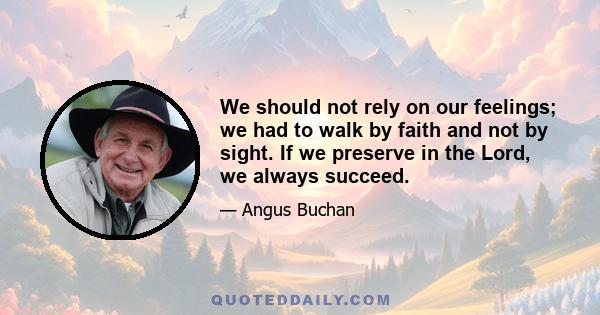 We should not rely on our feelings; we had to walk by faith and not by sight. If we preserve in the Lord, we always succeed.