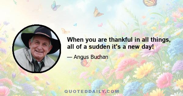 When you are thankful in all things, all of a sudden it's a new day!