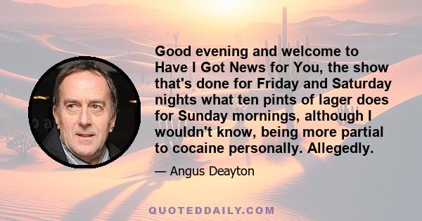 Good evening and welcome to Have I Got News for You, the show that's done for Friday and Saturday nights what ten pints of lager does for Sunday mornings, although I wouldn't know, being more partial to cocaine