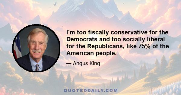 I'm too fiscally conservative for the Democrats and too socially liberal for the Republicans, like 75% of the American people.