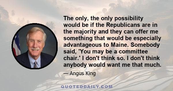 The only, the only possibility would be if the Republicans are in the majority and they can offer me something that would be especially advantageous to Maine. Somebody said, 'You may be a committee chair.' I don't think 