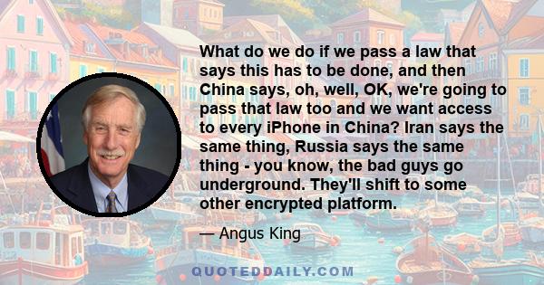 What do we do if we pass a law that says this has to be done, and then China says, oh, well, OK, we're going to pass that law too and we want access to every iPhone in China? Iran says the same thing, Russia says the