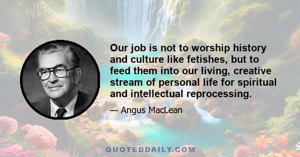 Our job is not to worship history and culture like fetishes, but to feed them into our living, creative stream of personal life for spiritual and intellectual reprocessing.