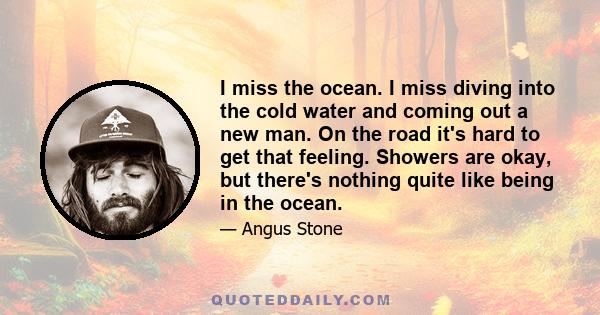 I miss the ocean. I miss diving into the cold water and coming out a new man. On the road it's hard to get that feeling. Showers are okay, but there's nothing quite like being in the ocean.