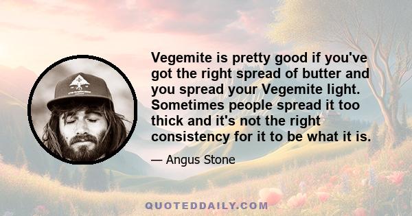 Vegemite is pretty good if you've got the right spread of butter and you spread your Vegemite light. Sometimes people spread it too thick and it's not the right consistency for it to be what it is.