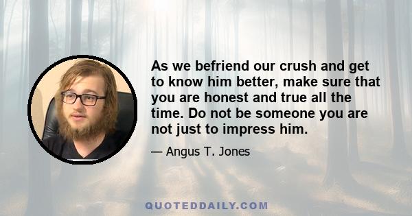 As we befriend our crush and get to know him better, make sure that you are honest and true all the time. Do not be someone you are not just to impress him.