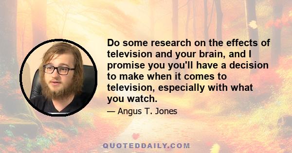 Do some research on the effects of television and your brain, and I promise you you'll have a decision to make when it comes to television, especially with what you watch.