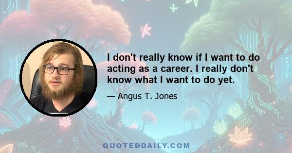 I don't really know if I want to do acting as a career. I really don't know what I want to do yet.