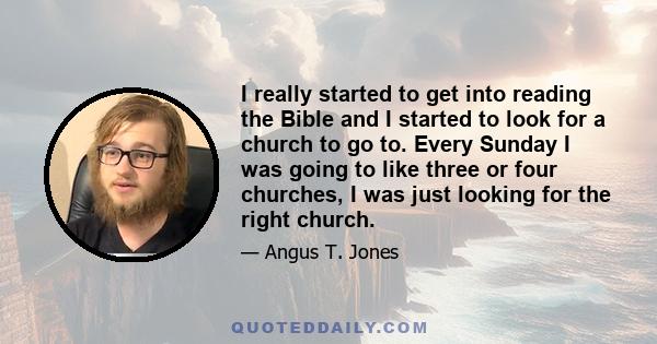 I really started to get into reading the Bible and I started to look for a church to go to. Every Sunday I was going to like three or four churches, I was just looking for the right church.