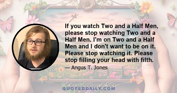 If you watch Two and a Half Men, please stop watching Two and a Half Men. I'm on Two and a Half Men and I don't want to be on it. Please stop watching it. Please stop filling your head with filth.