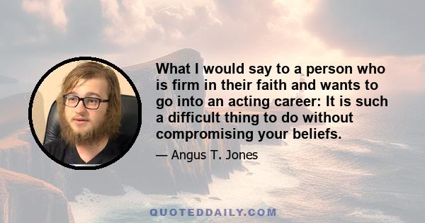 What I would say to a person who is firm in their faith and wants to go into an acting career: It is such a difficult thing to do without compromising your beliefs.