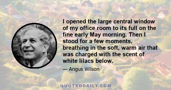 I opened the large central window of my office room to its full on the fine early May morning. Then I stood for a few moments, breathing in the soft, warm air that was charged with the scent of white lilacs below.