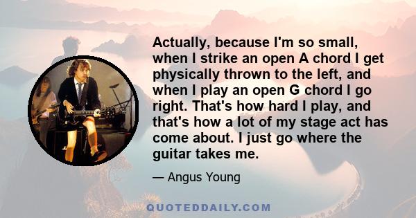 Actually, because I'm so small, when I strike an open A chord I get physically thrown to the left, and when I play an open G chord I go right. That's how hard I play, and that's how a lot of my stage act has come about. 